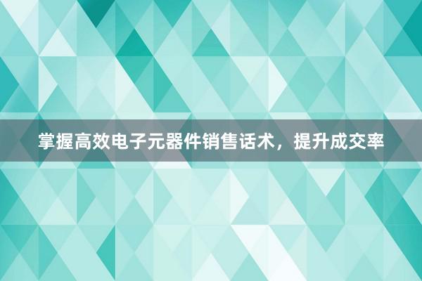 掌握高效电子元器件销售话术，提升成交率